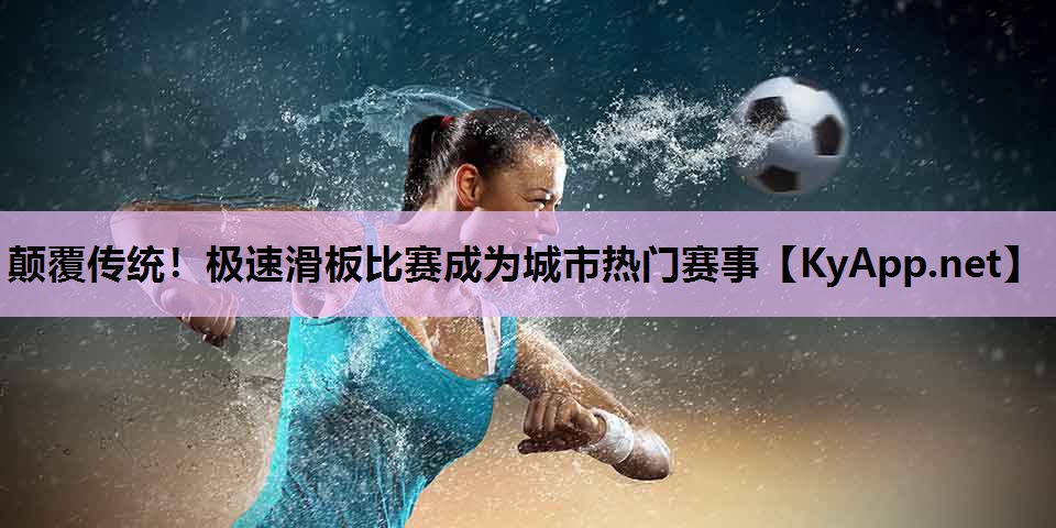颠覆传统！极速滑板比赛成为城市热门赛事